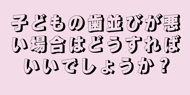 子どもの歯並びが悪い場合はどうすればいいでしょうか？