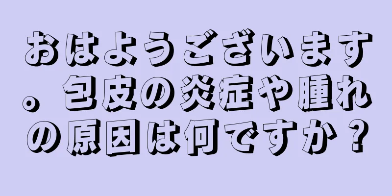 おはようございます。包皮の炎症や腫れの原因は何ですか？