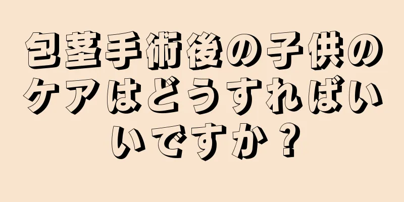 包茎手術後の子供のケアはどうすればいいですか？