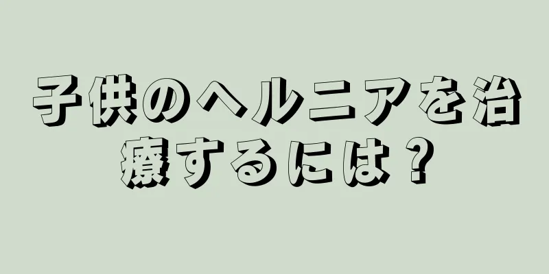 子供のヘルニアを治療するには？