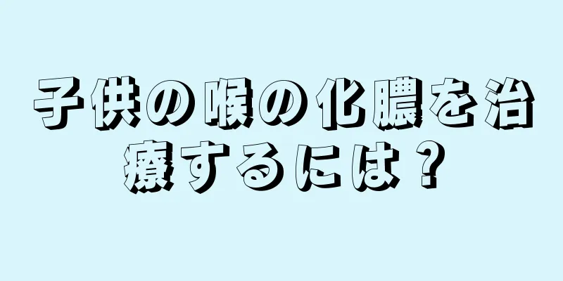 子供の喉の化膿を治療するには？