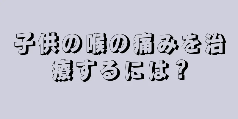 子供の喉の痛みを治療するには？