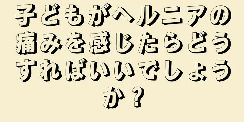 子どもがヘルニアの痛みを感じたらどうすればいいでしょうか？