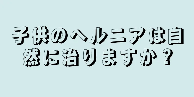 子供のヘルニアは自然に治りますか？