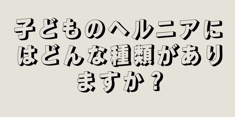 子どものヘルニアにはどんな種類がありますか？