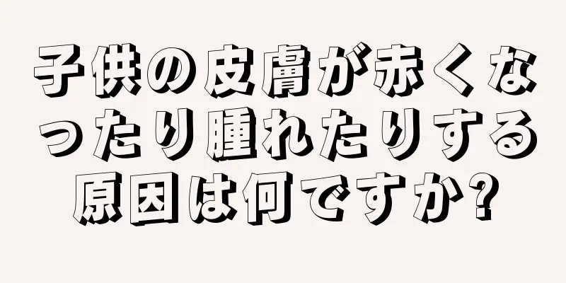 子供の皮膚が赤くなったり腫れたりする原因は何ですか?