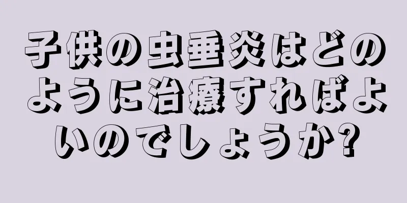 子供の虫垂炎はどのように治療すればよいのでしょうか?