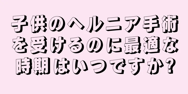 子供のヘルニア手術を受けるのに最適な時期はいつですか?