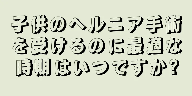 子供のヘルニア手術を受けるのに最適な時期はいつですか?