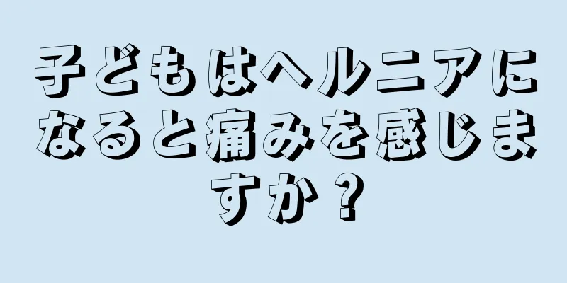 子どもはヘルニアになると痛みを感じますか？