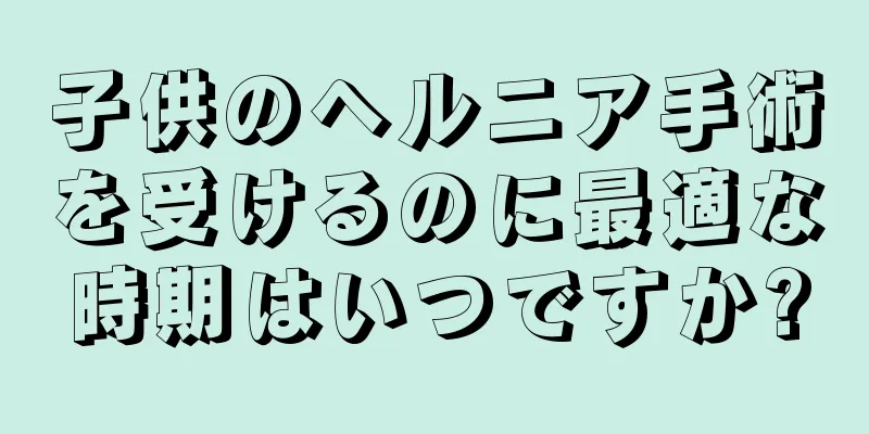 子供のヘルニア手術を受けるのに最適な時期はいつですか?
