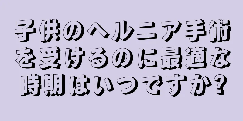 子供のヘルニア手術を受けるのに最適な時期はいつですか?
