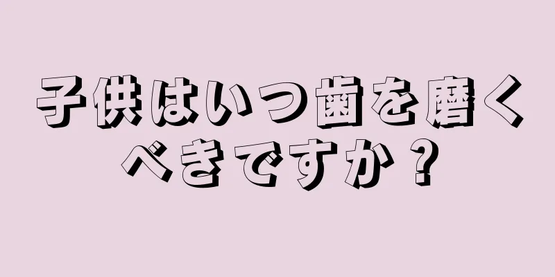 子供はいつ歯を磨くべきですか？
