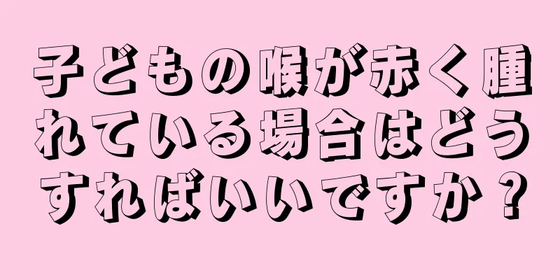 子どもの喉が赤く腫れている場合はどうすればいいですか？