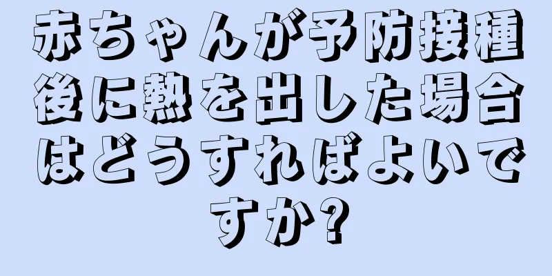 赤ちゃんが予防接種後に熱を出した場合はどうすればよいですか?