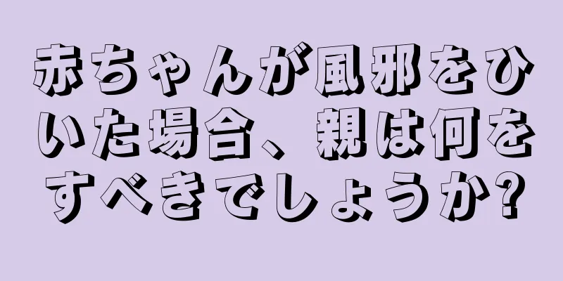 赤ちゃんが風邪をひいた場合、親は何をすべきでしょうか?