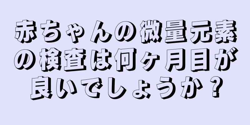 赤ちゃんの微量元素の検査は何ヶ月目が良いでしょうか？