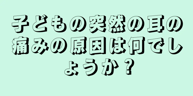 子どもの突然の耳の痛みの原因は何でしょうか？