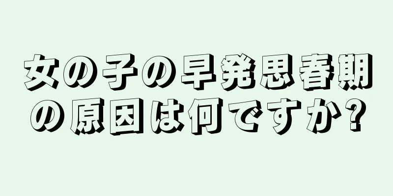 女の子の早発思春期の原因は何ですか?