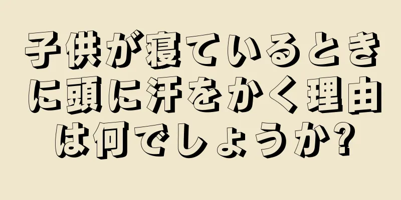 子供が寝ているときに頭に汗をかく理由は何でしょうか?