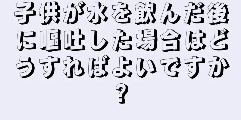 子供が水を飲んだ後に嘔吐した場合はどうすればよいですか?