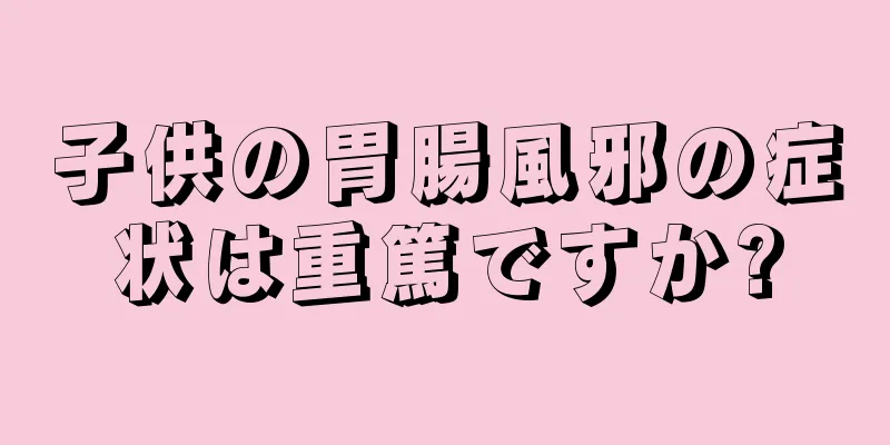 子供の胃腸風邪の症状は重篤ですか?