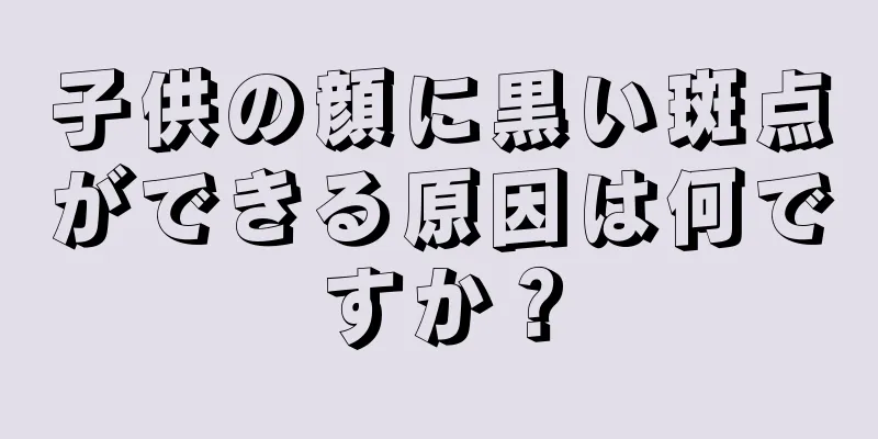 子供の顔に黒い斑点ができる原因は何ですか？