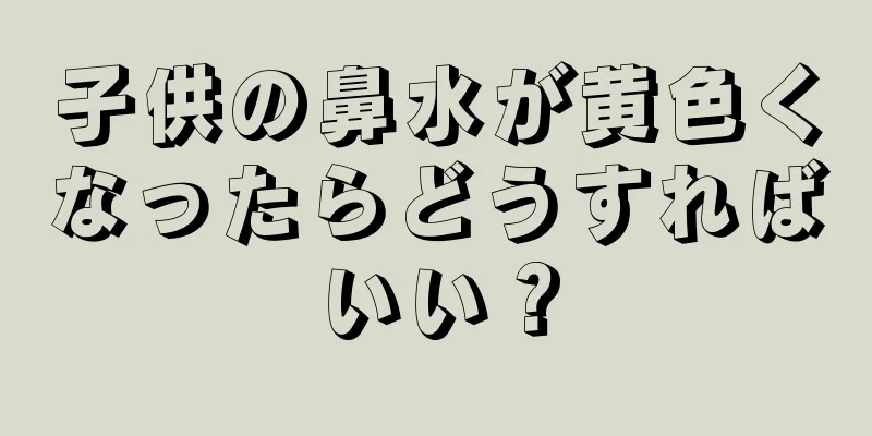 子供の鼻水が黄色くなったらどうすればいい？