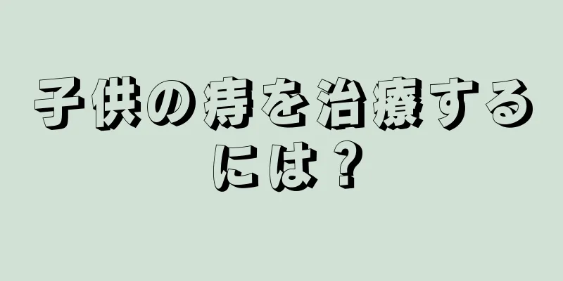 子供の痔を治療するには？
