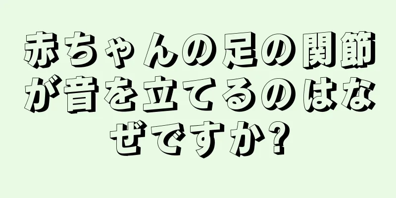 赤ちゃんの足の関節が音を立てるのはなぜですか?