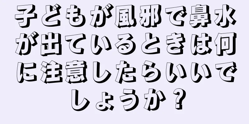 子どもが風邪で鼻水が出ているときは何に注意したらいいでしょうか？