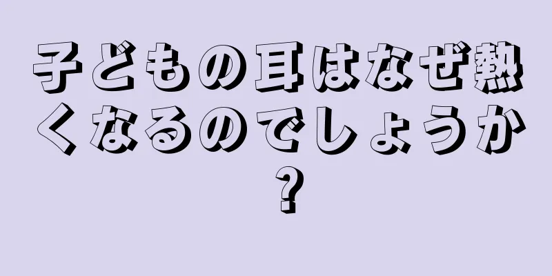 子どもの耳はなぜ熱くなるのでしょうか？
