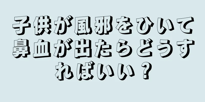 子供が風邪をひいて鼻血が出たらどうすればいい？