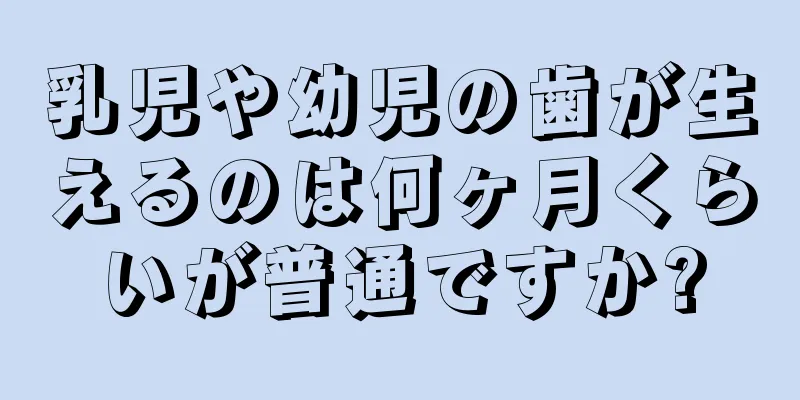 乳児や幼児の歯が生えるのは何ヶ月くらいが普通ですか?
