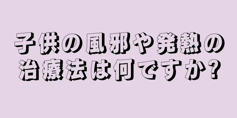 子供の風邪や発熱の治療法は何ですか?