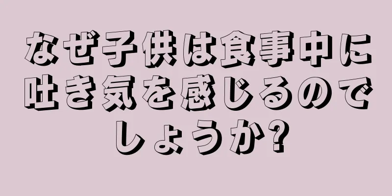 なぜ子供は食事中に吐き気を感じるのでしょうか?