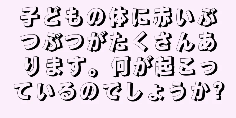 子どもの体に赤いぶつぶつがたくさんあります。何が起こっているのでしょうか?