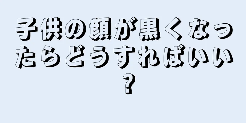 子供の顔が黒くなったらどうすればいい？