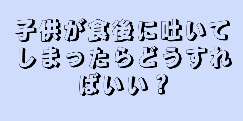 子供が食後に吐いてしまったらどうすればいい？