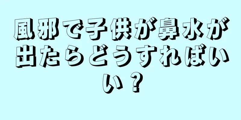 風邪で子供が鼻水が出たらどうすればいい？