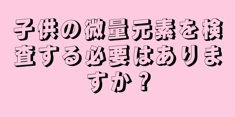 子供の微量元素を検査する必要はありますか？