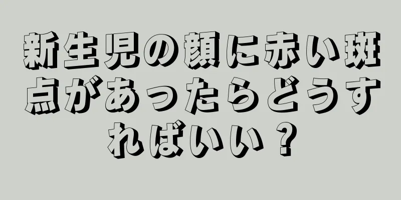 新生児の顔に赤い斑点があったらどうすればいい？