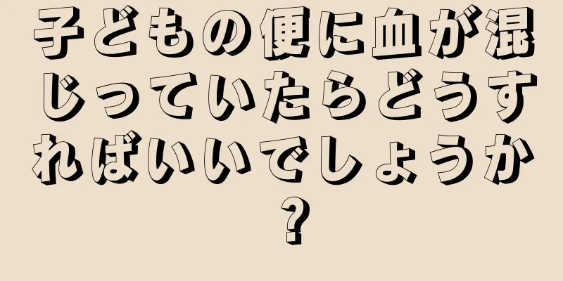 子どもの便に血が混じっていたらどうすればいいでしょうか？