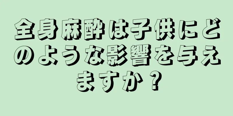 全身麻酔は子供にどのような影響を与えますか？