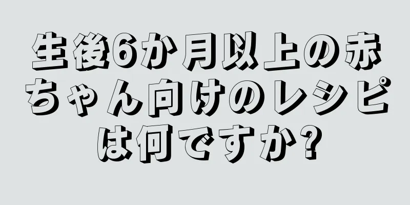 生後6か月以上の赤ちゃん向けのレシピは何ですか?