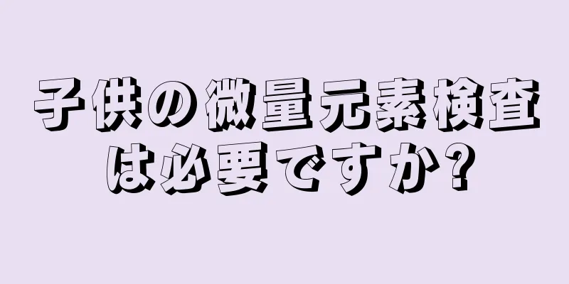 子供の微量元素検査は必要ですか?