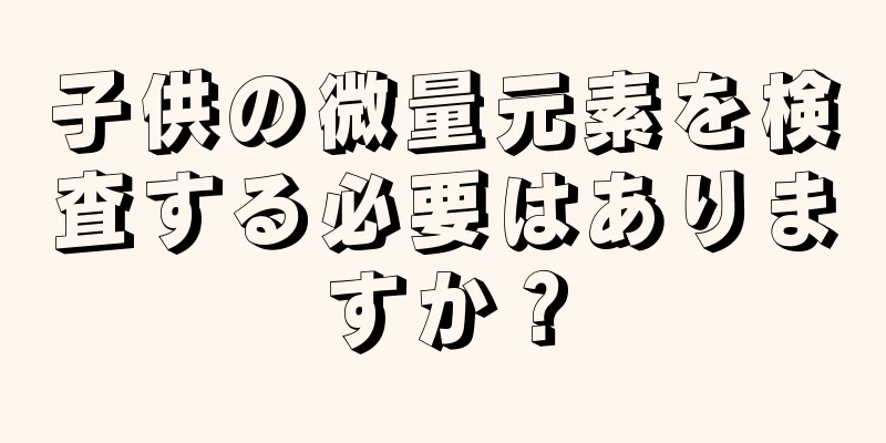 子供の微量元素を検査する必要はありますか？