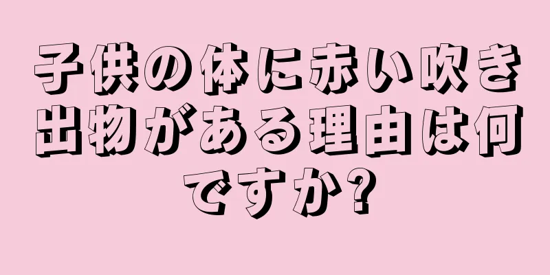 子供の体に赤い吹き出物がある理由は何ですか?