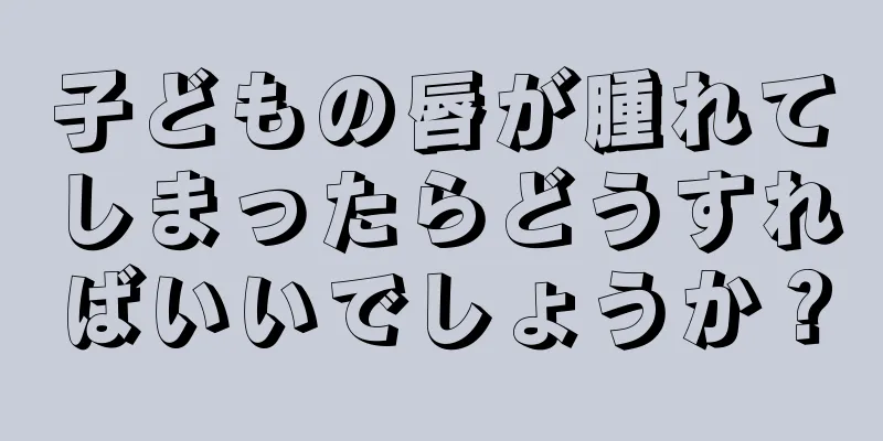 子どもの唇が腫れてしまったらどうすればいいでしょうか？