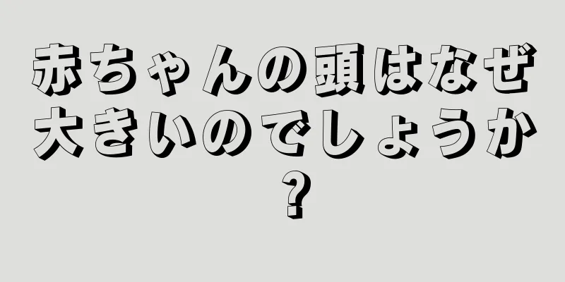 赤ちゃんの頭はなぜ大きいのでしょうか？